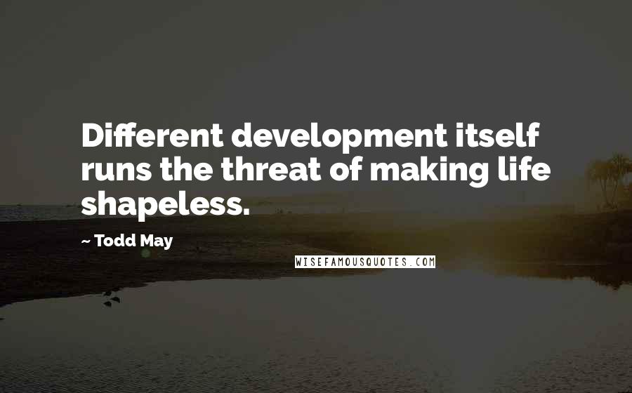 Todd May Quotes: Different development itself runs the threat of making life shapeless.