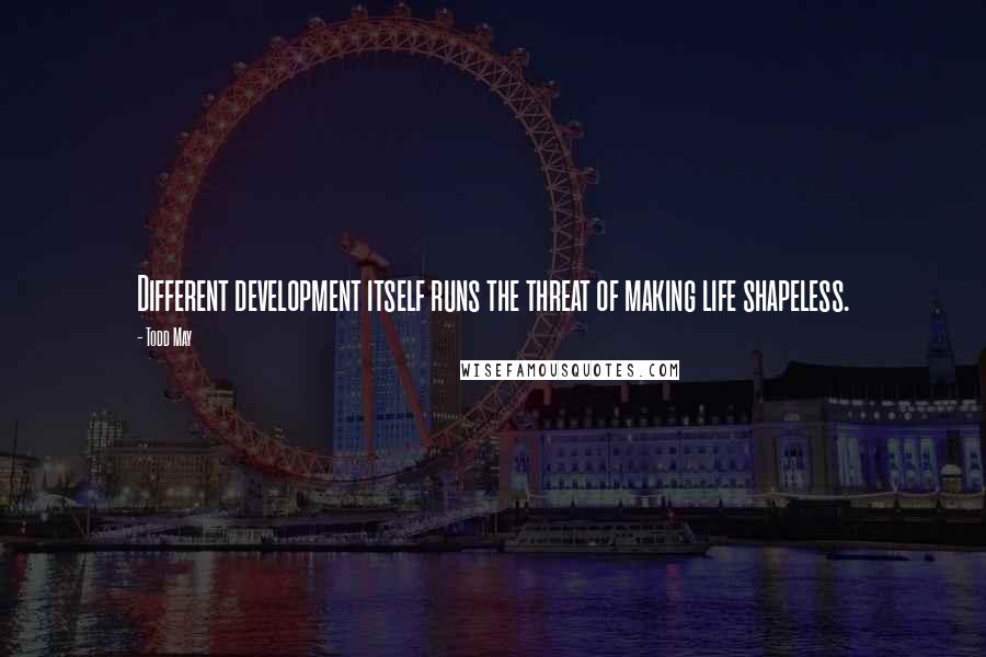 Todd May Quotes: Different development itself runs the threat of making life shapeless.