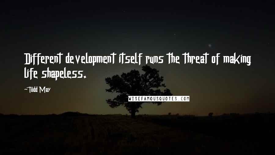 Todd May Quotes: Different development itself runs the threat of making life shapeless.