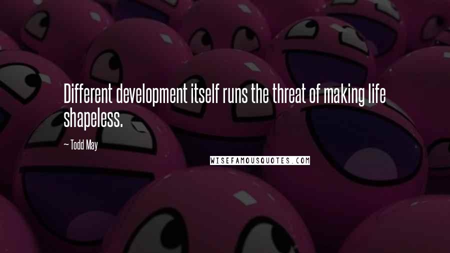 Todd May Quotes: Different development itself runs the threat of making life shapeless.