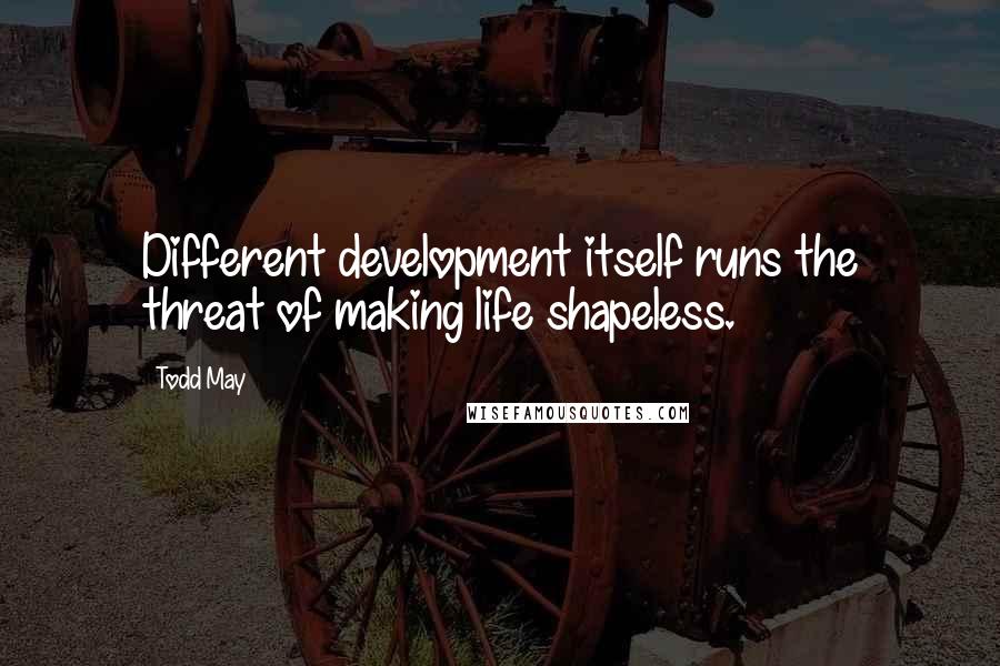 Todd May Quotes: Different development itself runs the threat of making life shapeless.