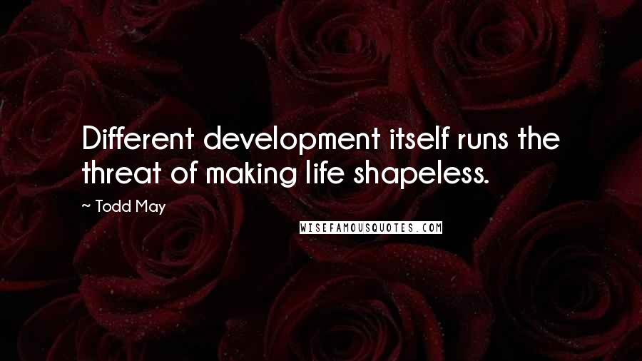 Todd May Quotes: Different development itself runs the threat of making life shapeless.