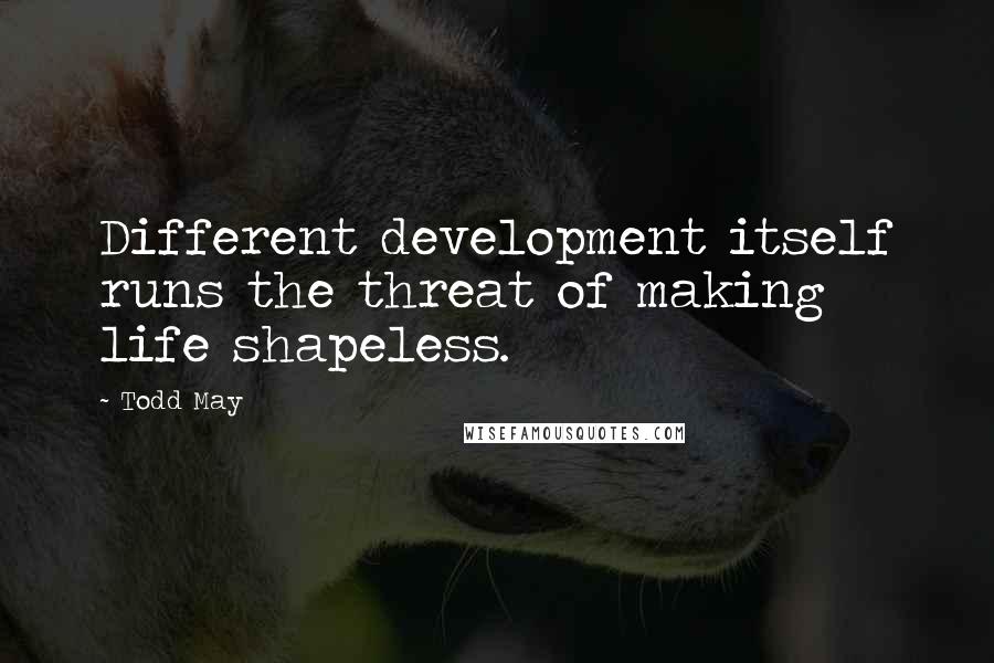 Todd May Quotes: Different development itself runs the threat of making life shapeless.