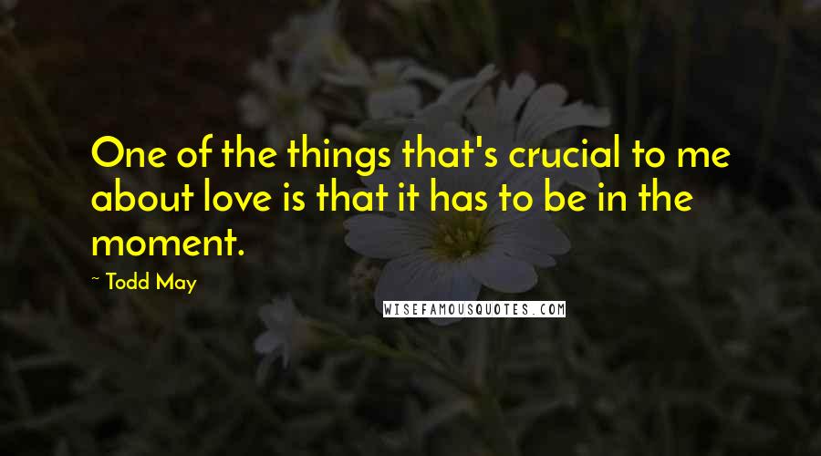 Todd May Quotes: One of the things that's crucial to me about love is that it has to be in the moment.