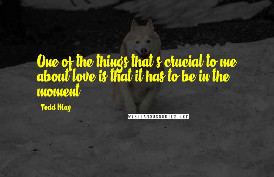 Todd May Quotes: One of the things that's crucial to me about love is that it has to be in the moment.