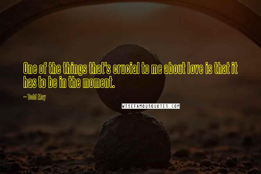 Todd May Quotes: One of the things that's crucial to me about love is that it has to be in the moment.