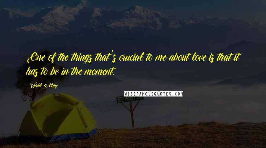 Todd May Quotes: One of the things that's crucial to me about love is that it has to be in the moment.