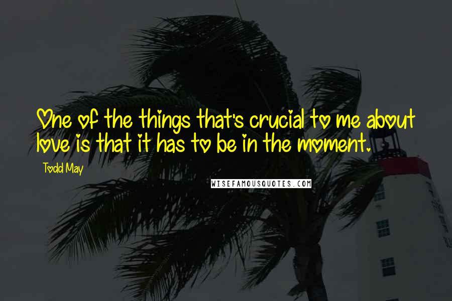 Todd May Quotes: One of the things that's crucial to me about love is that it has to be in the moment.