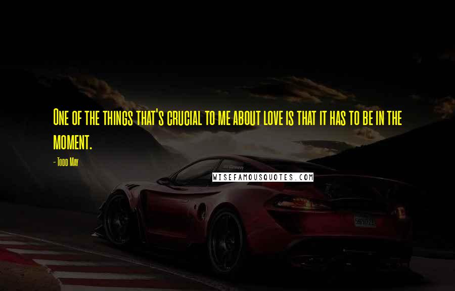 Todd May Quotes: One of the things that's crucial to me about love is that it has to be in the moment.