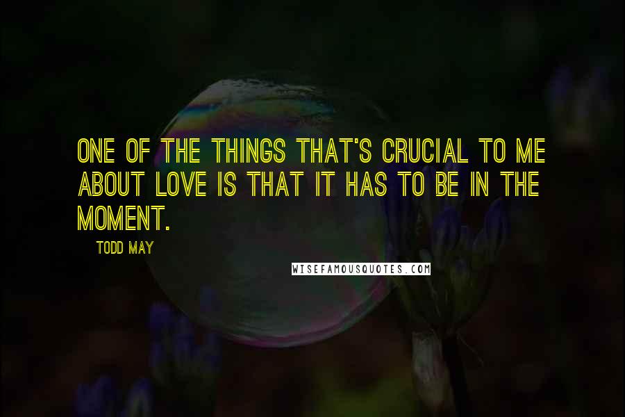 Todd May Quotes: One of the things that's crucial to me about love is that it has to be in the moment.