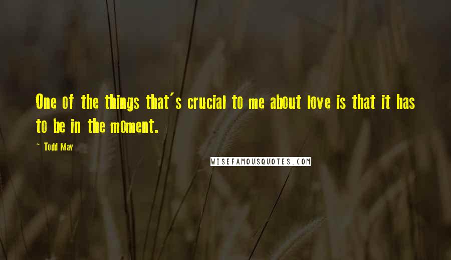 Todd May Quotes: One of the things that's crucial to me about love is that it has to be in the moment.