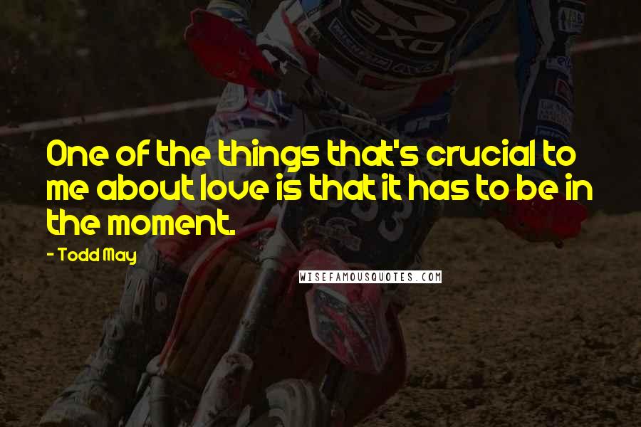 Todd May Quotes: One of the things that's crucial to me about love is that it has to be in the moment.