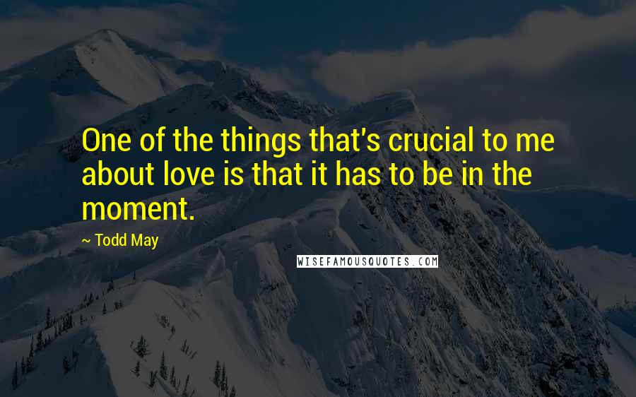 Todd May Quotes: One of the things that's crucial to me about love is that it has to be in the moment.