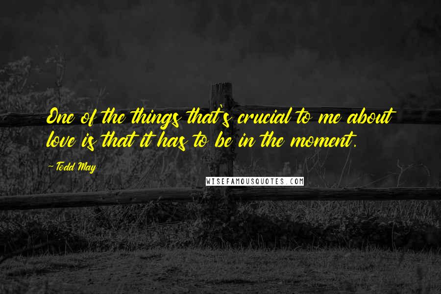 Todd May Quotes: One of the things that's crucial to me about love is that it has to be in the moment.