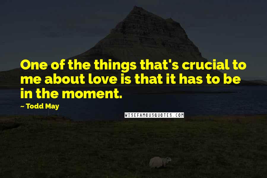 Todd May Quotes: One of the things that's crucial to me about love is that it has to be in the moment.