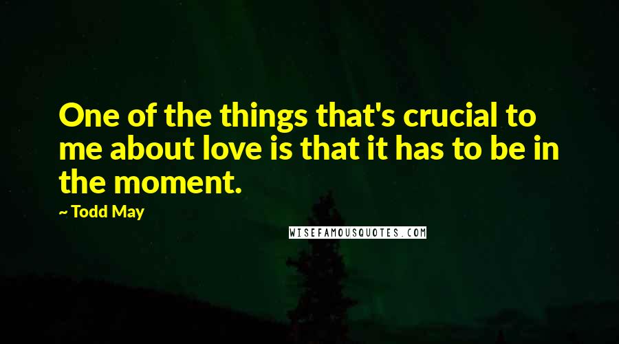 Todd May Quotes: One of the things that's crucial to me about love is that it has to be in the moment.