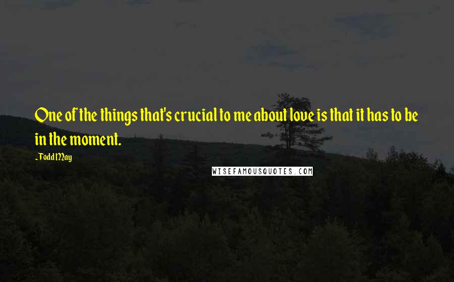 Todd May Quotes: One of the things that's crucial to me about love is that it has to be in the moment.