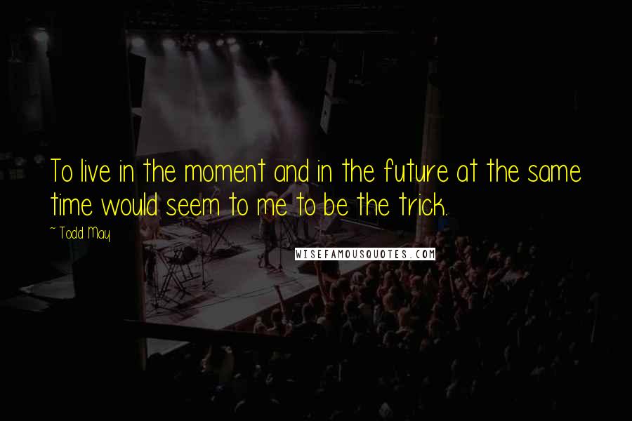Todd May Quotes: To live in the moment and in the future at the same time would seem to me to be the trick.