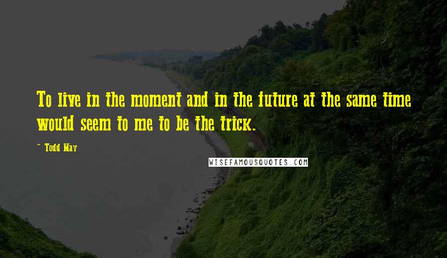 Todd May Quotes: To live in the moment and in the future at the same time would seem to me to be the trick.
