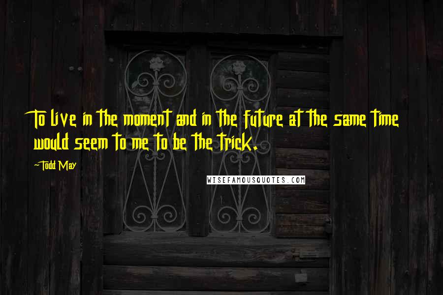 Todd May Quotes: To live in the moment and in the future at the same time would seem to me to be the trick.