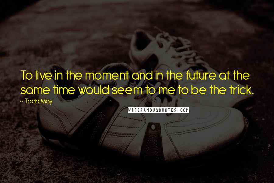 Todd May Quotes: To live in the moment and in the future at the same time would seem to me to be the trick.