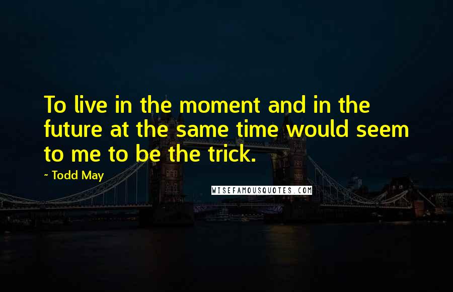 Todd May Quotes: To live in the moment and in the future at the same time would seem to me to be the trick.