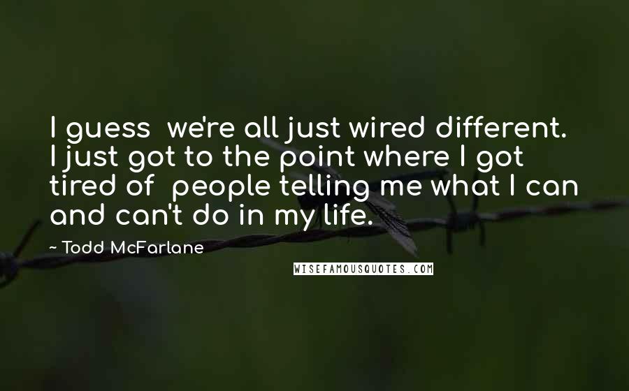 Todd McFarlane Quotes: I guess we're all just wired different. I just got to the point where I got tired of people telling me what I can and can't do in my life.