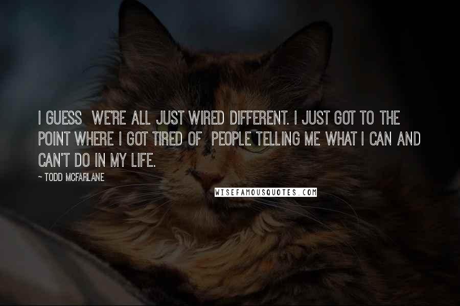 Todd McFarlane Quotes: I guess we're all just wired different. I just got to the point where I got tired of people telling me what I can and can't do in my life.