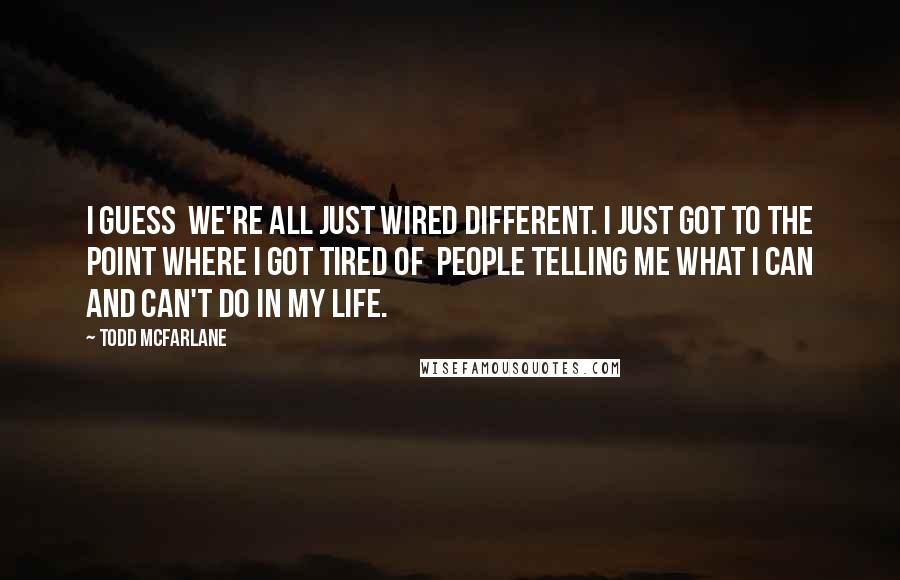Todd McFarlane Quotes: I guess we're all just wired different. I just got to the point where I got tired of people telling me what I can and can't do in my life.