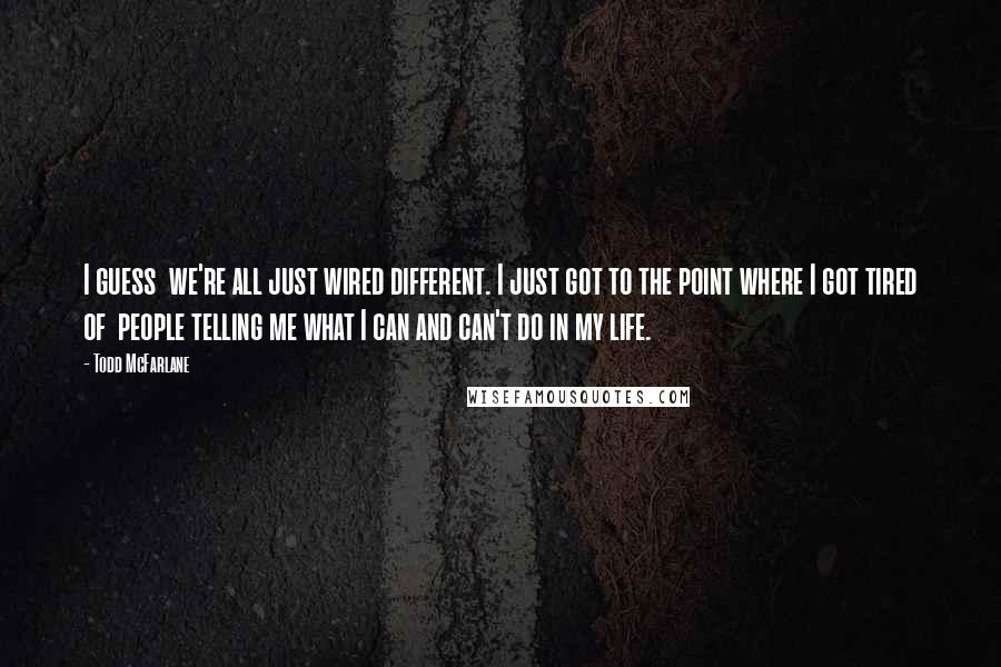 Todd McFarlane Quotes: I guess we're all just wired different. I just got to the point where I got tired of people telling me what I can and can't do in my life.