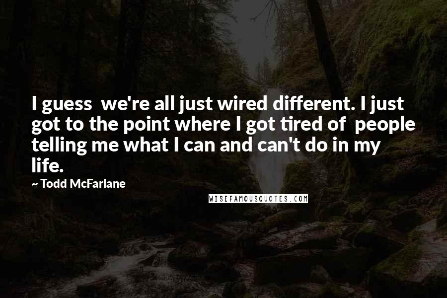 Todd McFarlane Quotes: I guess we're all just wired different. I just got to the point where I got tired of people telling me what I can and can't do in my life.