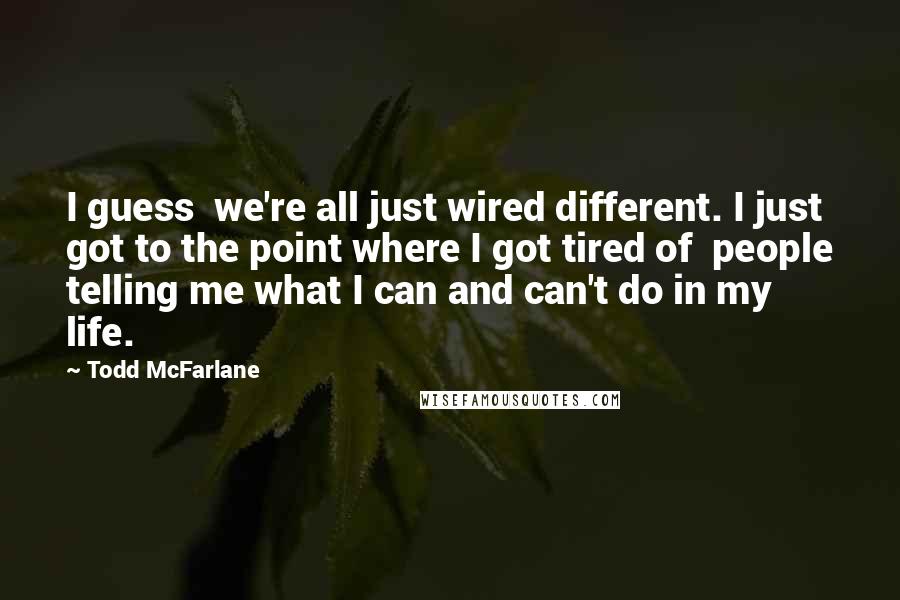 Todd McFarlane Quotes: I guess we're all just wired different. I just got to the point where I got tired of people telling me what I can and can't do in my life.
