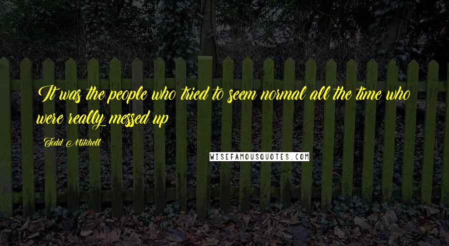 Todd Mitchell Quotes: It was the people who tried to seem normal all the time who were really messed up