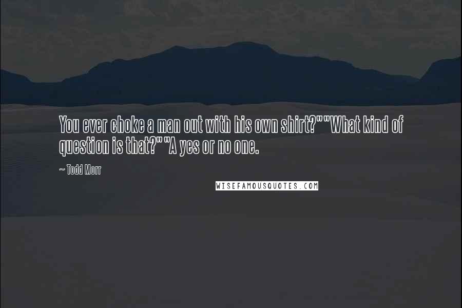 Todd Morr Quotes: You ever choke a man out with his own shirt?""What kind of question is that?""A yes or no one.