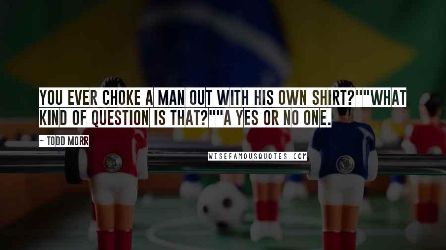 Todd Morr Quotes: You ever choke a man out with his own shirt?""What kind of question is that?""A yes or no one.