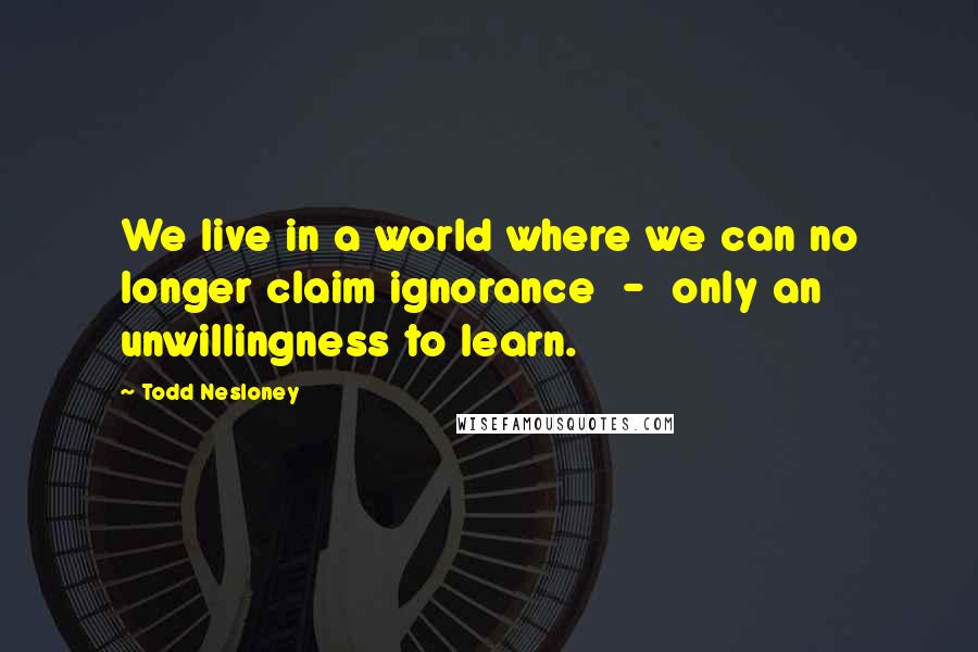 Todd Nesloney Quotes: We live in a world where we can no longer claim ignorance - only an unwillingness to learn.
