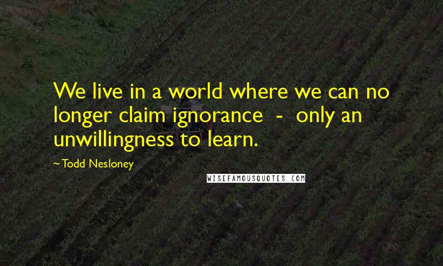 Todd Nesloney Quotes: We live in a world where we can no longer claim ignorance - only an unwillingness to learn.