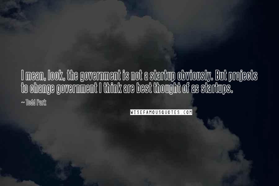 Todd Park Quotes: I mean, look, the government is not a startup obviously. But projects to change government I think are best thought of as startups.