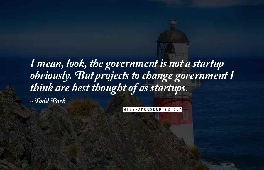 Todd Park Quotes: I mean, look, the government is not a startup obviously. But projects to change government I think are best thought of as startups.