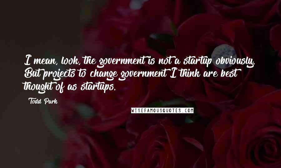 Todd Park Quotes: I mean, look, the government is not a startup obviously. But projects to change government I think are best thought of as startups.