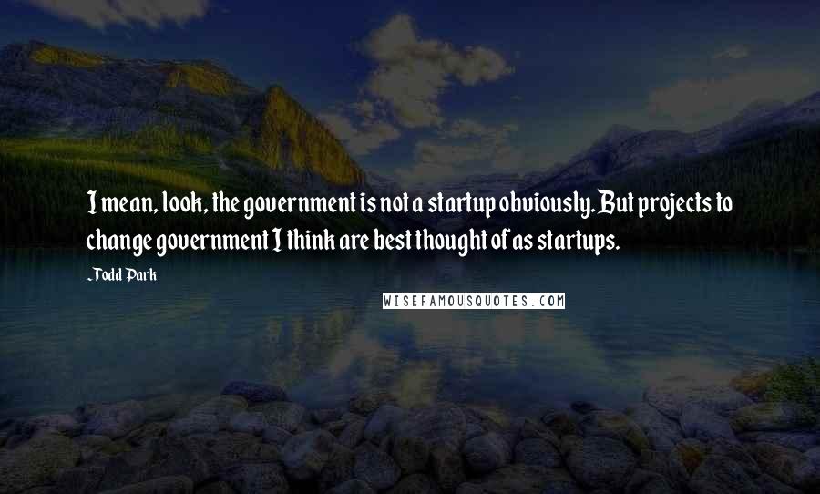 Todd Park Quotes: I mean, look, the government is not a startup obviously. But projects to change government I think are best thought of as startups.