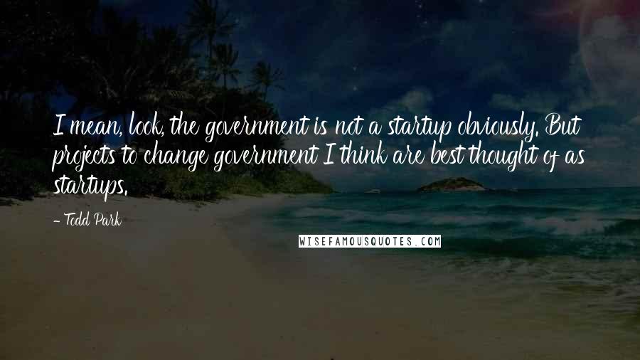 Todd Park Quotes: I mean, look, the government is not a startup obviously. But projects to change government I think are best thought of as startups.