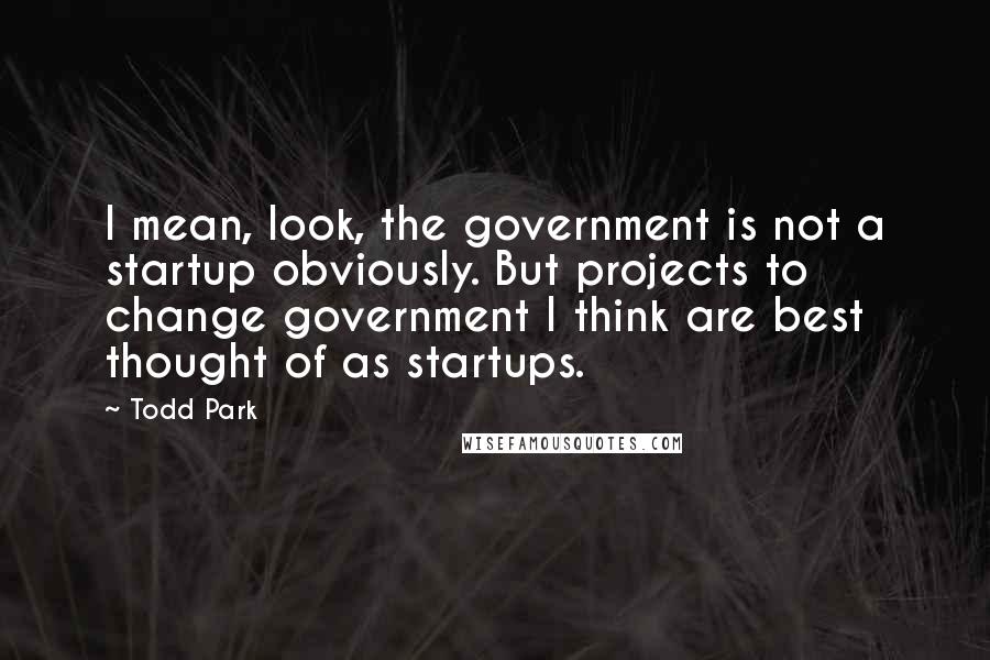 Todd Park Quotes: I mean, look, the government is not a startup obviously. But projects to change government I think are best thought of as startups.