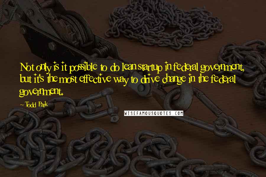 Todd Park Quotes: Not only is it possible to do lean startup in federal government, but it's the most effective way to drive change in the federal government.