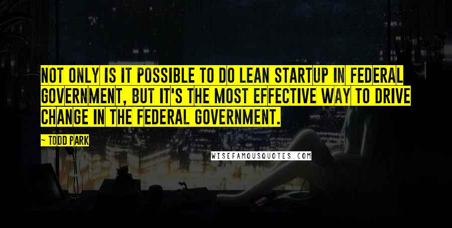 Todd Park Quotes: Not only is it possible to do lean startup in federal government, but it's the most effective way to drive change in the federal government.