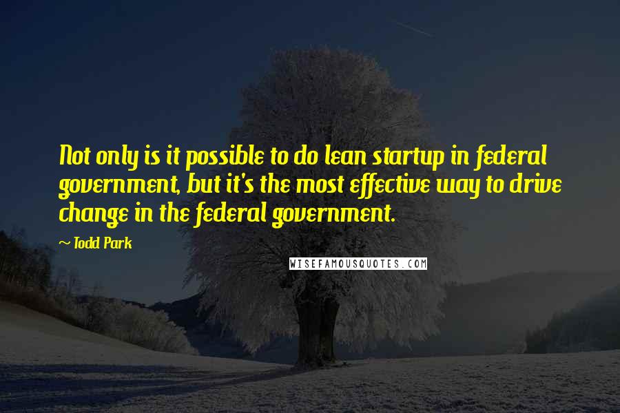 Todd Park Quotes: Not only is it possible to do lean startup in federal government, but it's the most effective way to drive change in the federal government.