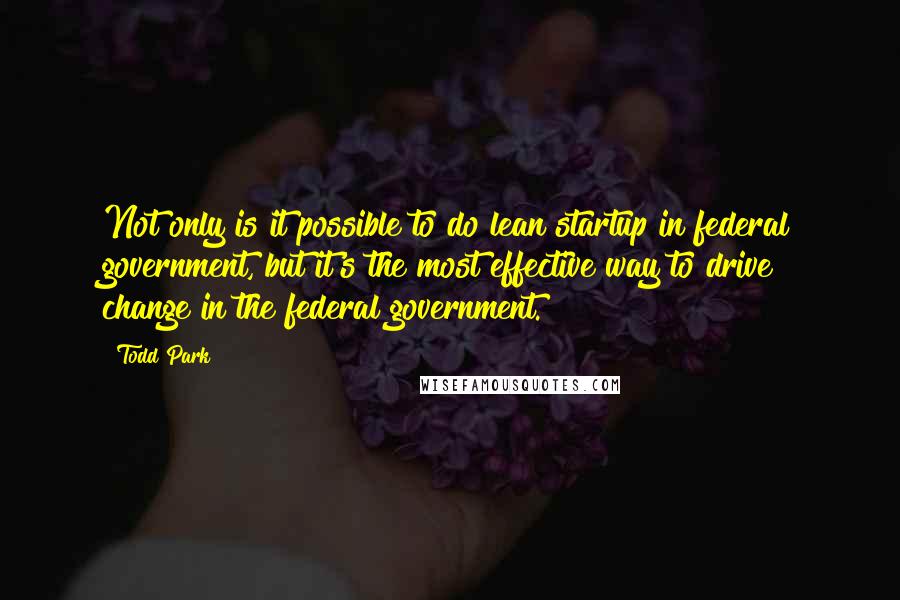 Todd Park Quotes: Not only is it possible to do lean startup in federal government, but it's the most effective way to drive change in the federal government.