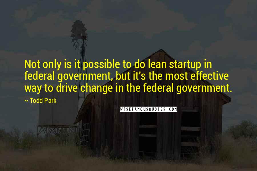 Todd Park Quotes: Not only is it possible to do lean startup in federal government, but it's the most effective way to drive change in the federal government.