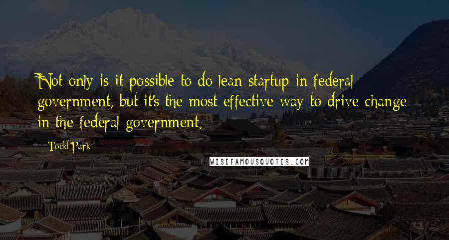 Todd Park Quotes: Not only is it possible to do lean startup in federal government, but it's the most effective way to drive change in the federal government.