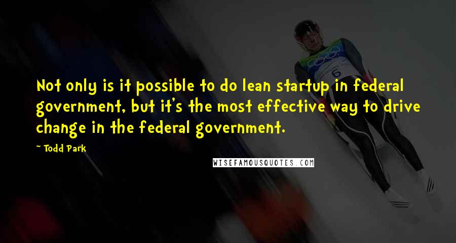 Todd Park Quotes: Not only is it possible to do lean startup in federal government, but it's the most effective way to drive change in the federal government.